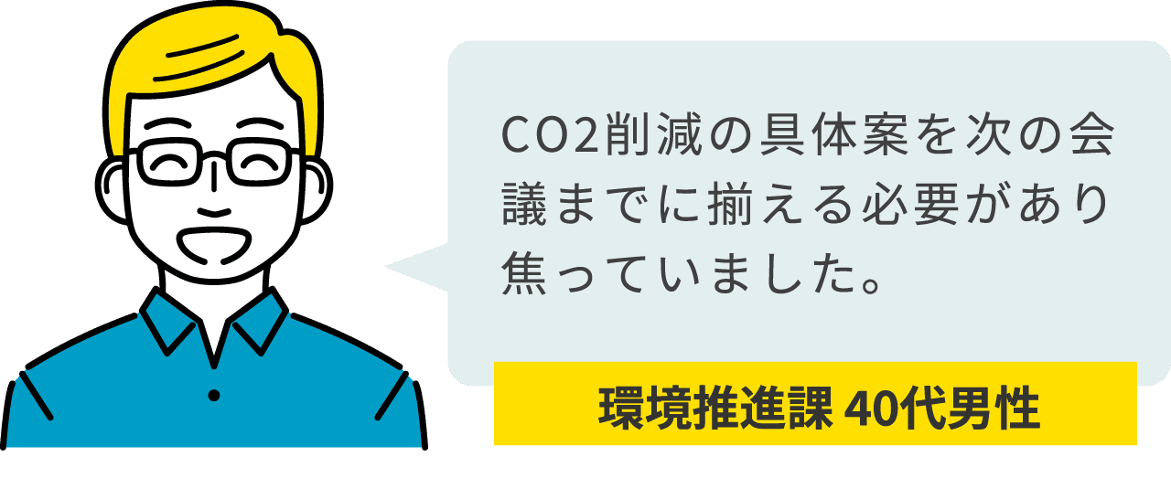 環境推進課 40代男性：CO2削減の具体案を次の会議までに揃える必要があり焦っていました。