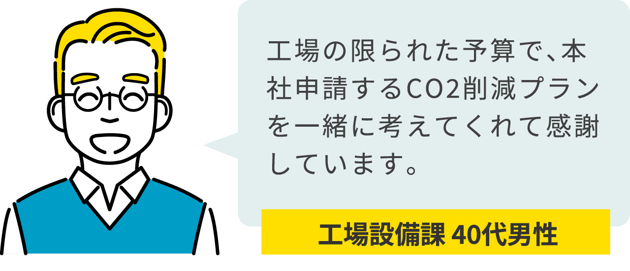 工場設備課 40代男性：工場の限られた予算で、本社申請するCO2削減プランを一緒に考えてくれて感謝しています。