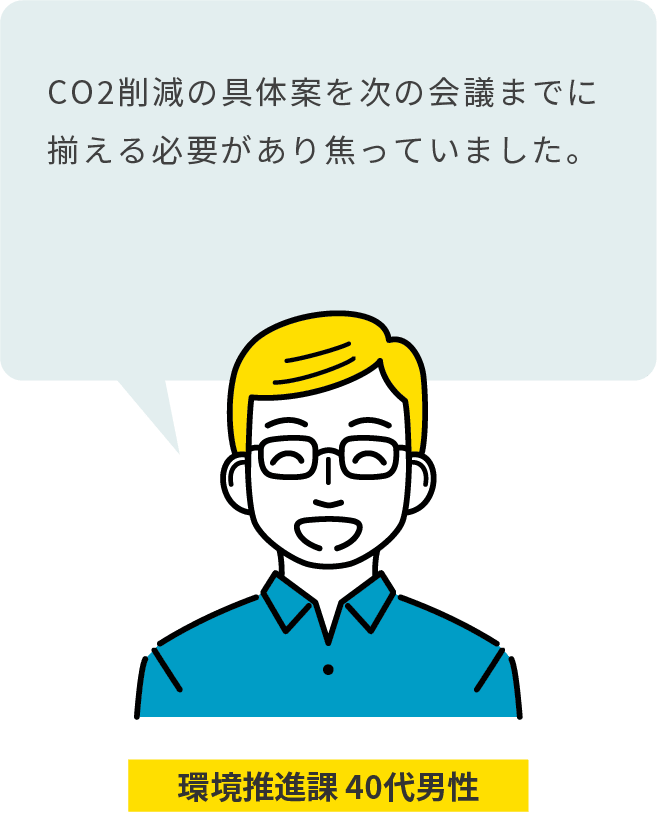 環境推進課 40代男性：CO2削減の具体案を次の会議までに揃える必要があり焦っていました。